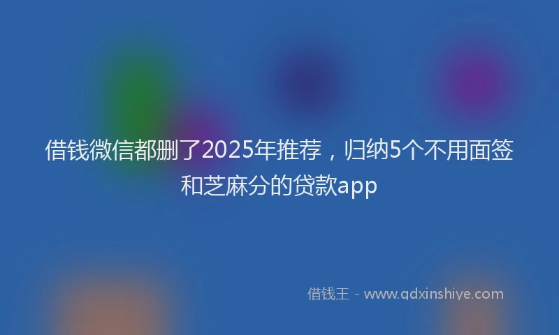 借钱微信都删了2025年推荐，归纳5个不用面签和芝麻分的贷款app