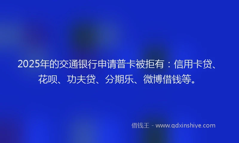 2025年的交通银行申请普卡被拒有：信用卡贷、花呗、功夫贷、分期乐、微博借钱等。