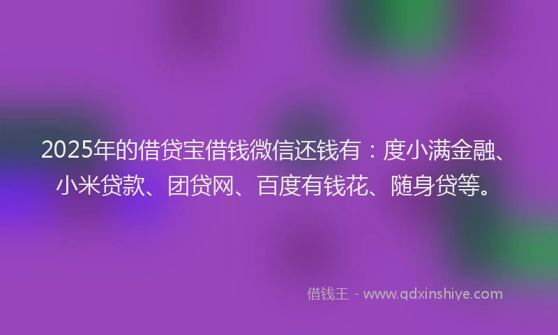2025年的借贷宝借钱微信还钱有：度小满金融、小米贷款、团贷网、百度有钱花、随身贷等。