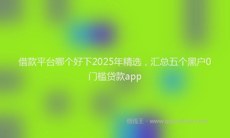 借款平台哪个好下2025年精选，汇总五个黑户0门槛贷款app