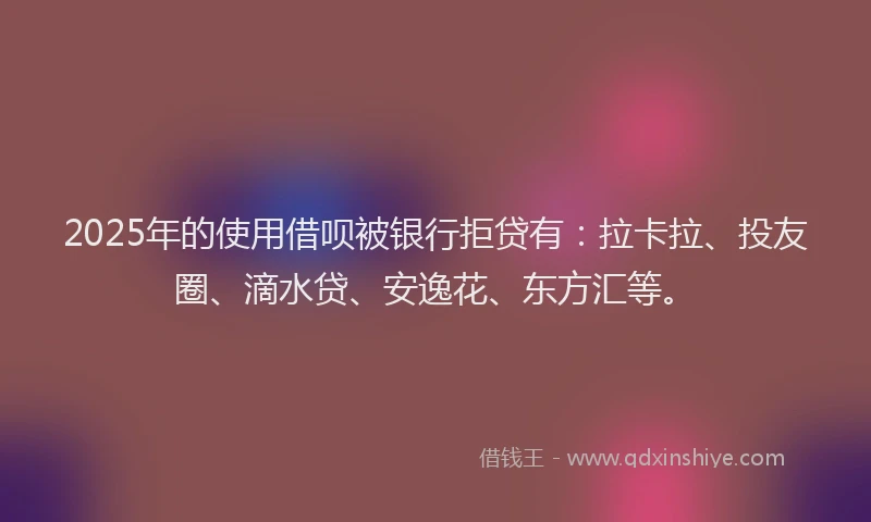 2025年的使用借呗被银行拒贷有：拉卡拉、投友圈、滴水贷、安逸花、东方汇等。