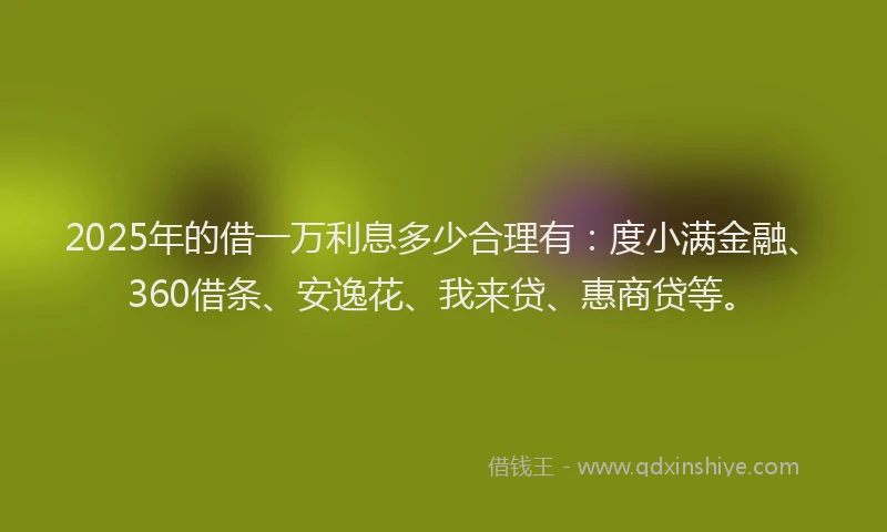 2025年的借一万利息多少合理有：度小满金融、360借条、安逸花、我来贷、惠商贷等。