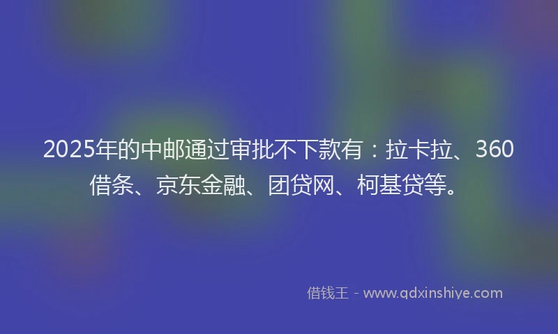2025年的中邮通过审批不下款有：拉卡拉、360借条、京东金融、团贷网、柯基贷等。