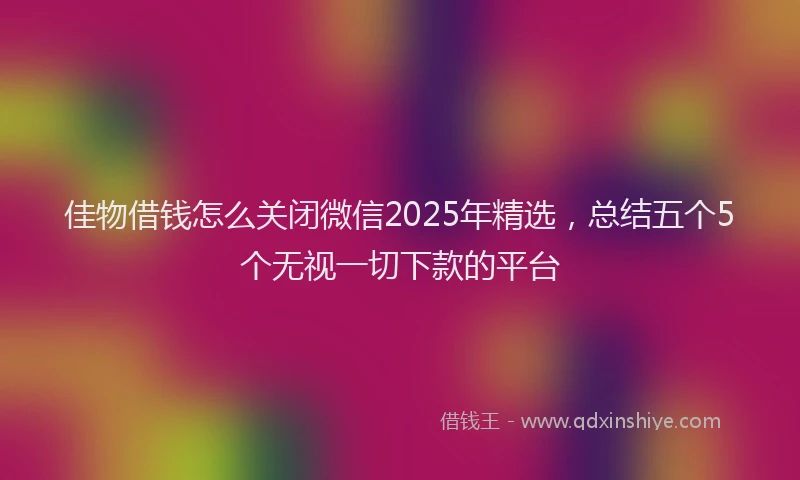 佳物借钱怎么关闭微信2025年精选，总结五个5个无视一切下款的平台
