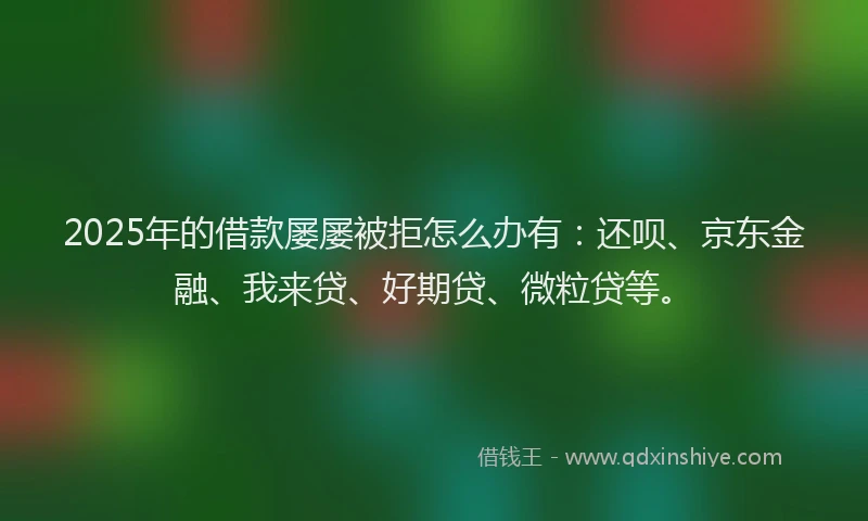 2025年的借款屡屡被拒怎么办有：还呗、京东金融、我来贷、好期贷、微粒贷等。