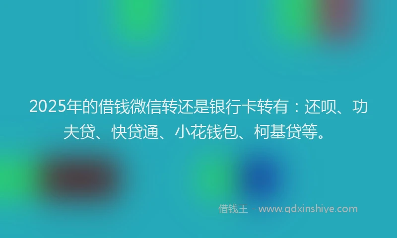 2025年的借钱微信转还是银行卡转有：还呗、功夫贷、快贷通、小花钱包、柯基贷等。