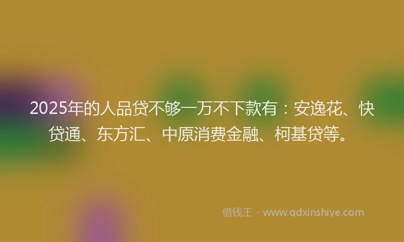 2025年的人品贷不够一万不下款有：安逸花、快贷通、东方汇、中原消费金融、柯基贷等。