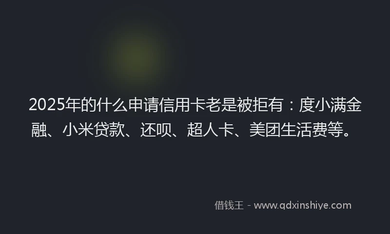 2025年的什么申请信用卡老是被拒有：度小满金融、小米贷款、还呗、超人卡、美团生活费等。