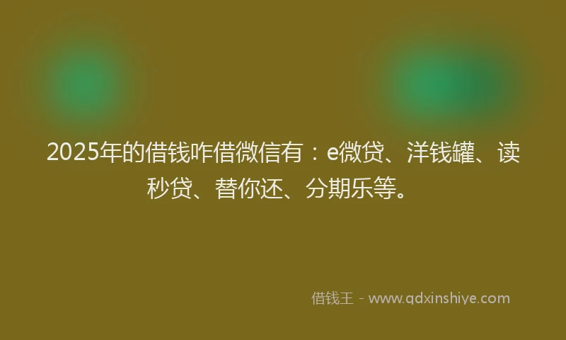 2025年的借钱咋借微信有：e微贷、洋钱罐、读秒贷、替你还、分期乐等。