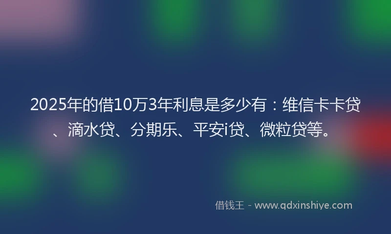 2025年的借10万3年利息是多少有：维信卡卡贷、滴水贷、分期乐、平安i贷、微粒贷等。