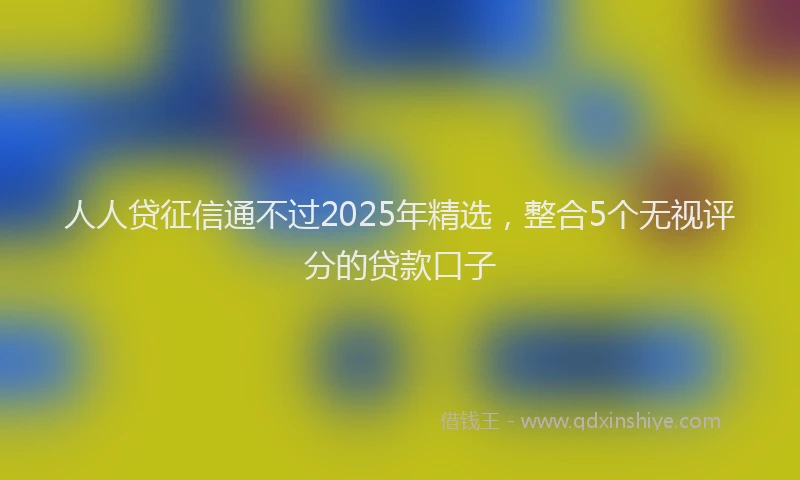人人贷征信通不过2025年精选，整合5个无视评分的贷款口子