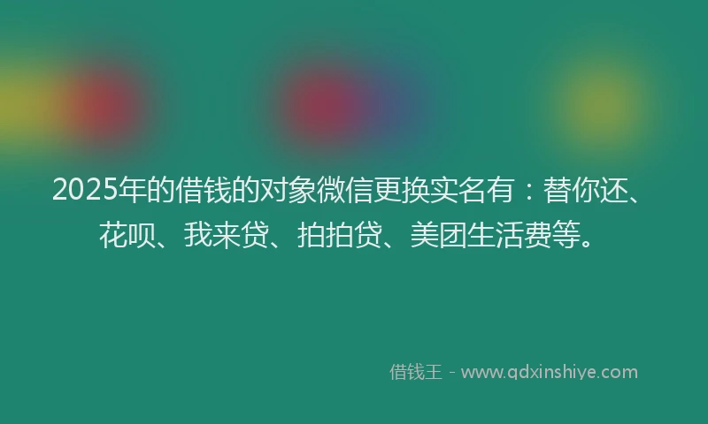 2025年的借钱的对象微信更换实名有：替你还、花呗、我来贷、拍拍贷、美团生活费等。