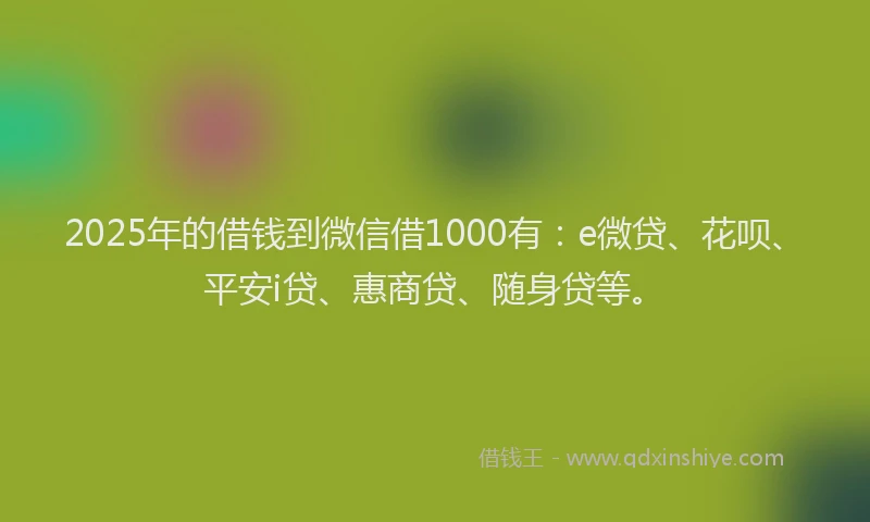 2025年的借钱到微信借1000有：e微贷、花呗、平安i贷、惠商贷、随身贷等。