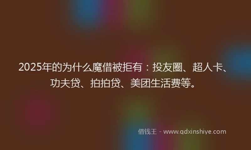 2025年的为什么魔借被拒有：投友圈、超人卡、功夫贷、拍拍贷、美团生活费等。