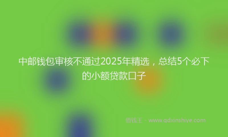 中邮钱包审核不通过2025年精选，总结5个必下的小额贷款口子
