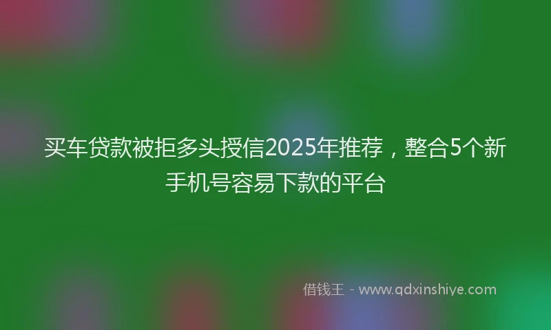 买车贷款被拒多头授信2025年推荐，整合5个新手机号容易下款的平台