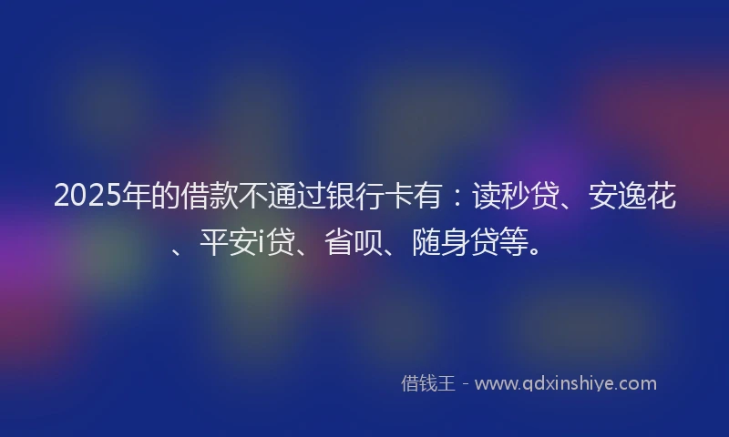 2025年的借款不通过银行卡有：读秒贷、安逸花、平安i贷、省呗、随身贷等。