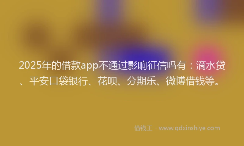 2025年的借款app不通过影响征信吗有：滴水贷、平安口袋银行、花呗、分期乐、微博借钱等。