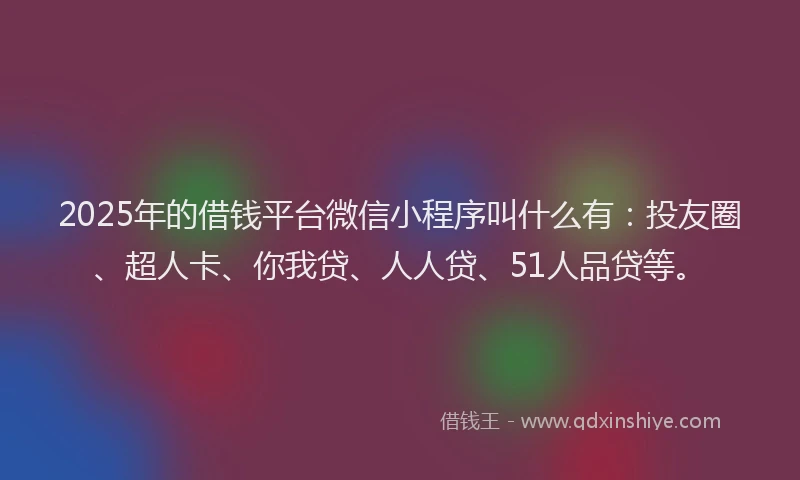 2025年的借钱平台微信小程序叫什么有：投友圈、超人卡、你我贷、人人贷、51人品贷等。