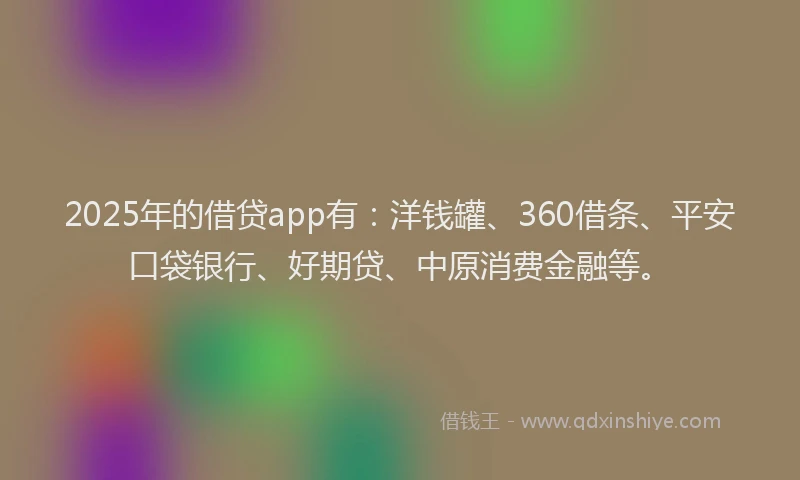 2025年的借贷app有：洋钱罐、360借条、平安口袋银行、好期贷、中原消费金融等。