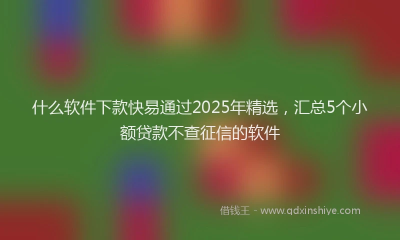 什么软件下款快易通过2025年精选，汇总5个小额贷款不查征信的软件