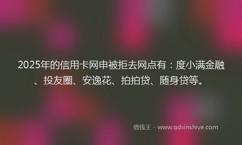 2025年的信用卡网申被拒去网点有：度小满金融、投友圈、安逸花、拍拍贷、随身贷等。