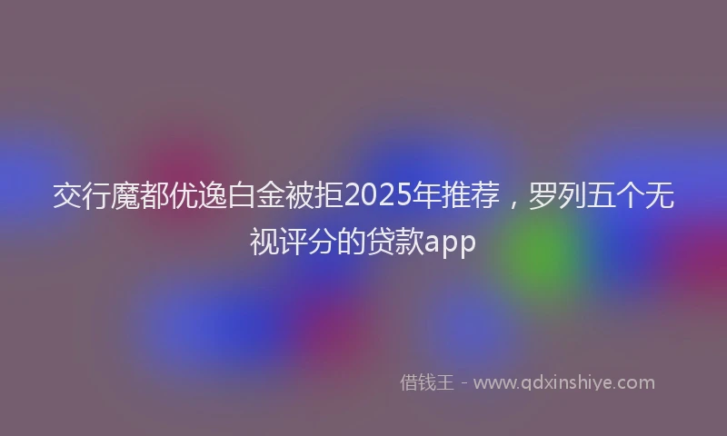 交行魔都优逸白金被拒2025年推荐，罗列五个无视评分的贷款app