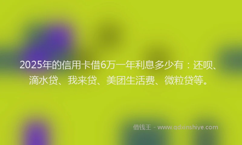 2025年的信用卡借6万一年利息多少有：还呗、滴水贷、我来贷、美团生活费、微粒贷等。