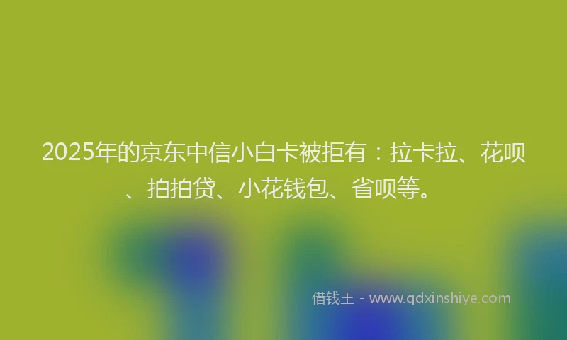 2025年的京东中信小白卡被拒有：拉卡拉、花呗、拍拍贷、小花钱包、省呗等。