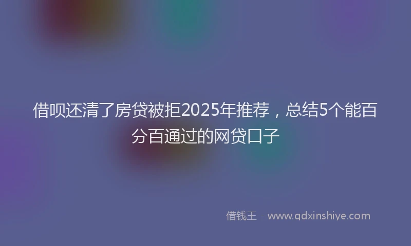 借呗还清了房贷被拒2025年推荐，总结5个能百分百通过的网贷口子