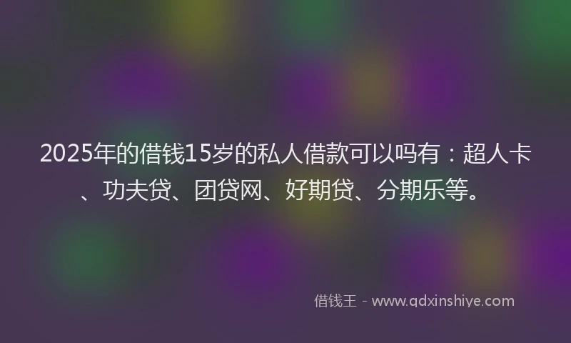 2025年的借钱15岁的私人借款可以吗有：超人卡、功夫贷、团贷网、好期贷、分期乐等。