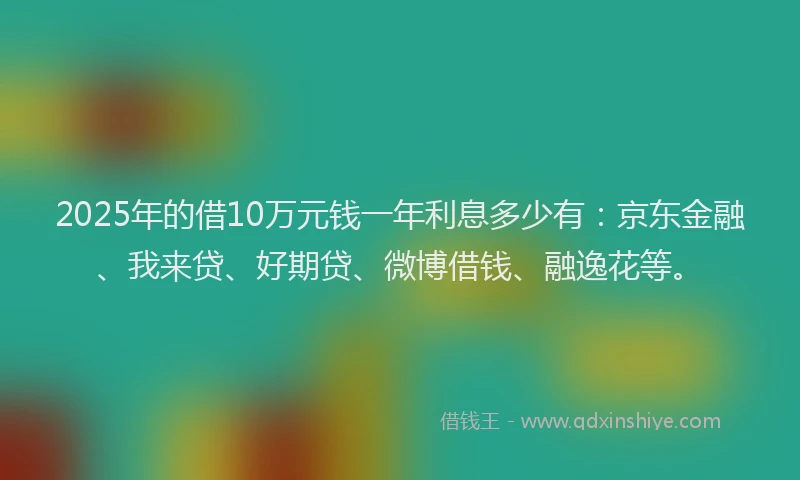 2025年的借10万元钱一年利息多少有：京东金融、我来贷、好期贷、微博借钱、融逸花等。