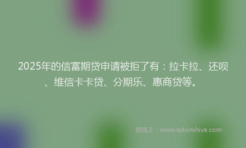 2025年的信富期贷申请被拒了有：拉卡拉、还呗、维信卡卡贷、分期乐、惠商贷等。