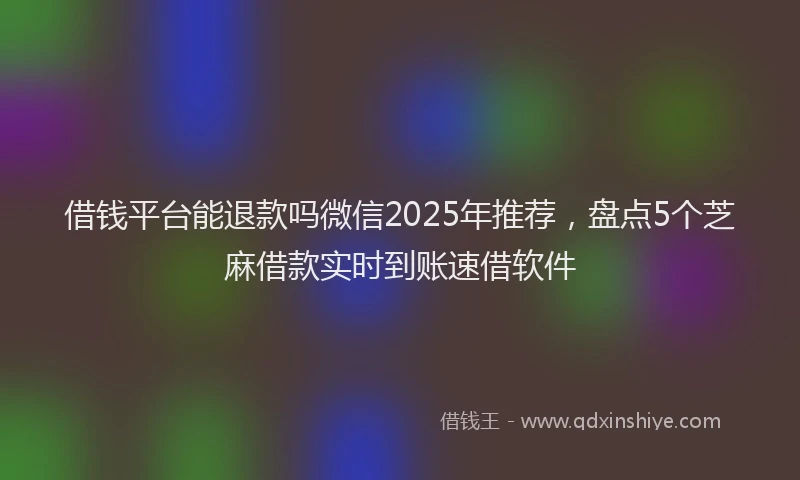 借钱平台能退款吗微信2025年推荐，盘点5个芝麻借款实时到账速借软件