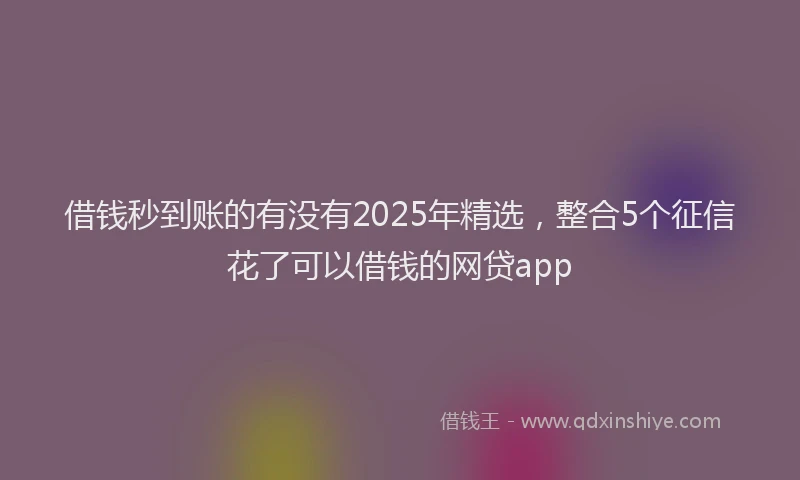 借钱秒到账的有没有2025年精选，整合5个征信花了可以借钱的网贷app