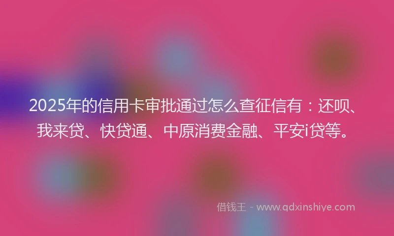 2025年的信用卡审批通过怎么查征信有：还呗、我来贷、快贷通、中原消费金融、平安i贷等。