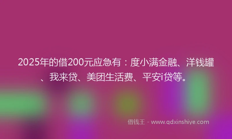 2025年的借200元应急有：度小满金融、洋钱罐、我来贷、美团生活费、平安i贷等。