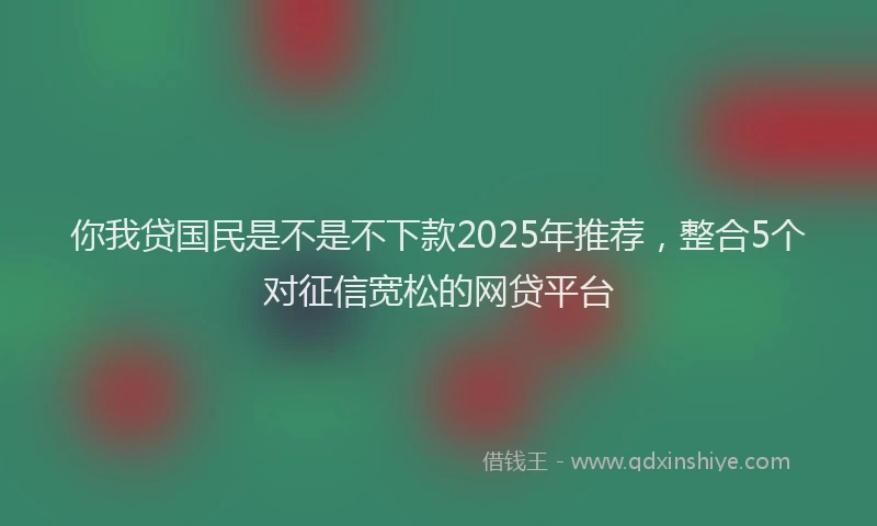 你我贷国民是不是不下款2025年推荐，整合5个对征信宽松的网贷平台