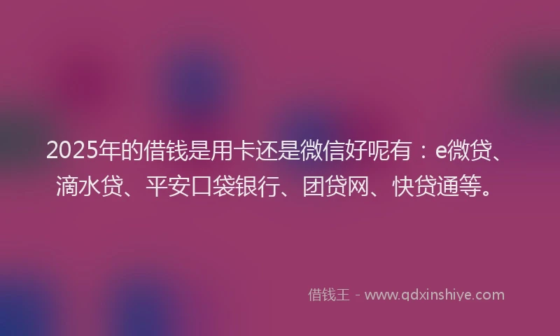 2025年的借钱是用卡还是微信好呢有：e微贷、滴水贷、平安口袋银行、团贷网、快贷通等。