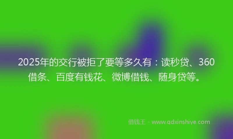 2025年的交行被拒了要等多久有：读秒贷、360借条、百度有钱花、微博借钱、随身贷等。