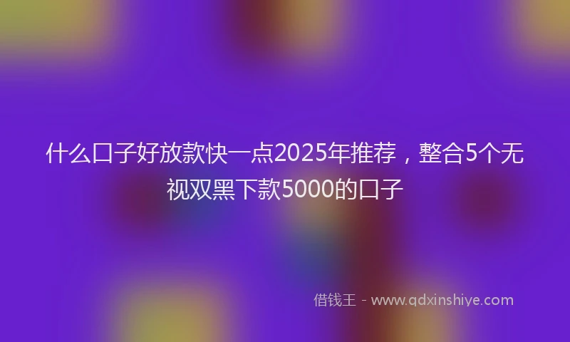 什么口子好放款快一点2025年推荐，整合5个无视双黑下款5000的口子