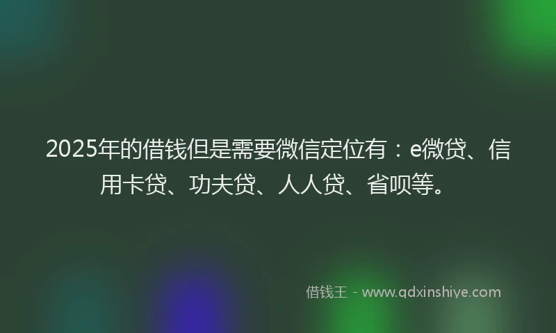 2025年的借钱但是需要微信定位有：e微贷、信用卡贷、功夫贷、人人贷、省呗等。