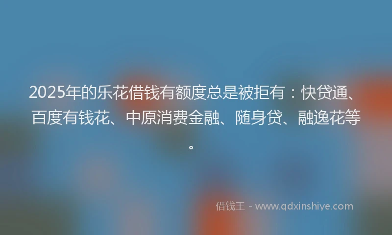 2025年的乐花借钱有额度总是被拒有：快贷通、百度有钱花、中原消费金融、随身贷、融逸花等。