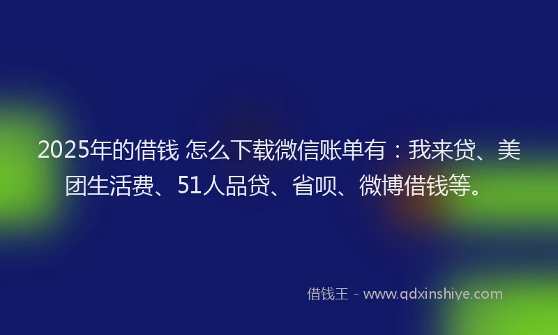 2025年的借钱 怎么下载微信账单有：我来贷、美团生活费、51人品贷、省呗、微博借钱等。