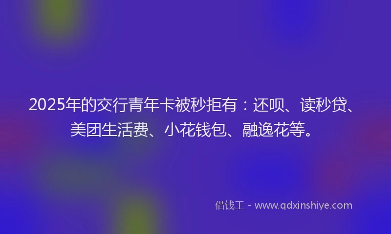 2025年的交行青年卡被秒拒有：还呗、读秒贷、美团生活费、小花钱包、融逸花等。