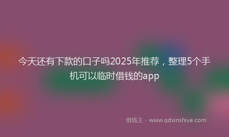 今天还有下款的口子吗2025年推荐，整理5个手机可以临时借钱的app