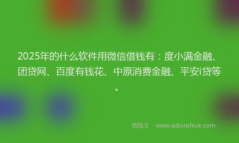 2025年的什么软件用微信借钱有：度小满金融、团贷网、百度有钱花、中原消费金融、平安i贷等。