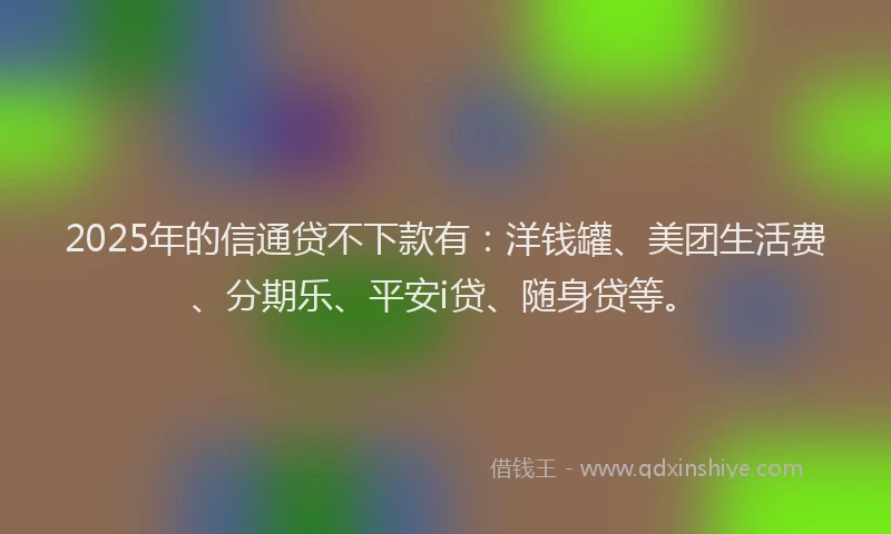 2025年的信通贷不下款有：洋钱罐、美团生活费、分期乐、平安i贷、随身贷等。