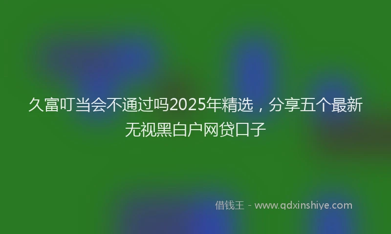 久富叮当会不通过吗2025年精选，分享五个最新无视黑白户网贷口子