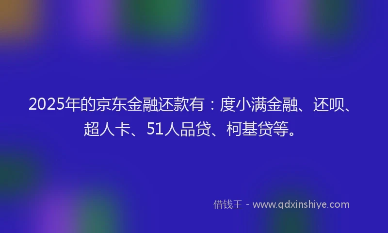2025年的京东金融还款有：度小满金融、还呗、超人卡、51人品贷、柯基贷等。